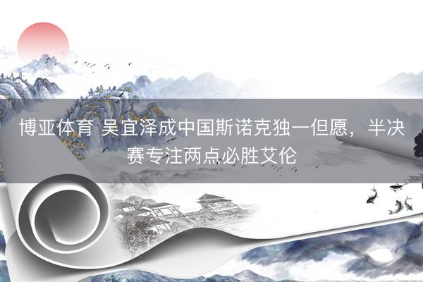 博亚体育 吴宜泽成中国斯诺克独一但愿，半决赛专注两点必胜艾伦