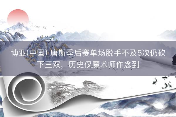 博亚(中国) 唐斯季后赛单场脱手不及5次仍砍下三双，历史仅魔术师作念到