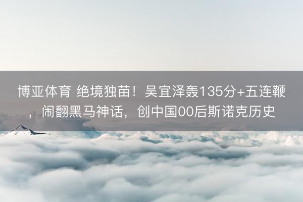 博亚体育 绝境独苗！吴宜泽轰135分+五连鞭，闹翻黑马神话，创中国00后斯诺克历史
