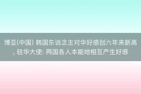 博亚(中国) 韩国东说念主对华好感创六年来新高， 驻华大使: 两国各人本能地相互产生好感