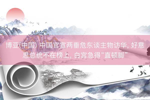 博亚(中国) 中国官宣两垂危东谈主物访华， 好意思总统不在榜上， 白宫急得“直顿脚”