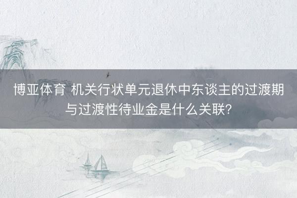 博亚体育 机关行状单元退休中东谈主的过渡期与过渡性待业金是什么关联？