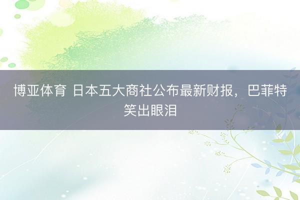 博亚体育 日本五大商社公布最新财报，巴菲特笑出眼泪