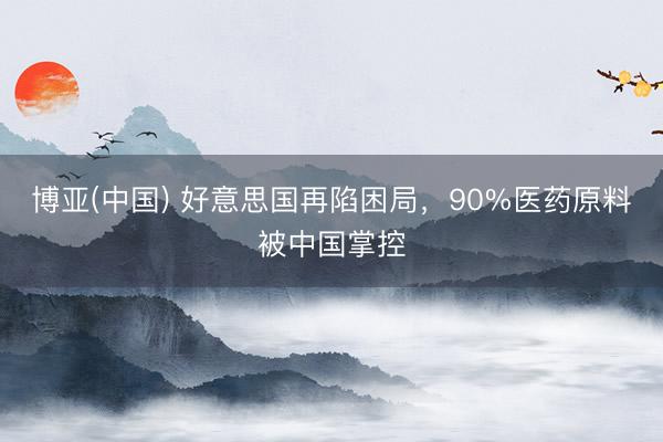 博亚(中国) 好意思国再陷困局，90%医药原料被中国掌控
