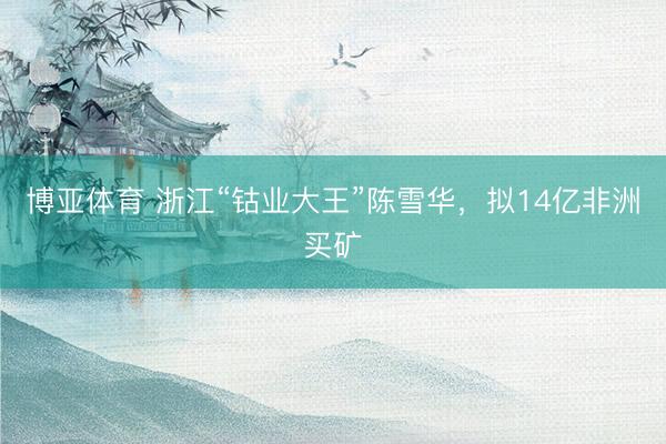 博亚体育 浙江“钴业大王”陈雪华,拟14亿非洲买矿