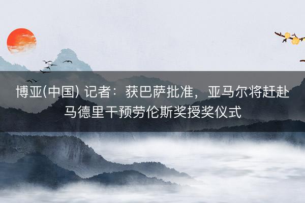 博亚(中国) 记者:获巴萨批准,亚马尔将赶赴马德里干预劳伦斯奖授奖仪式