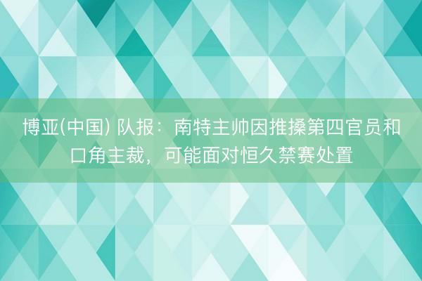 博亚(中国) 队报：南特主帅因推搡第四官员和口角主裁，可能面对恒久禁赛处置