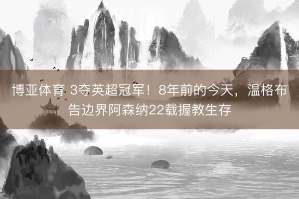 博亚体育 3夺英超冠军！8年前的今天，温格布告边界阿森纳22载握教生存