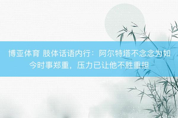 博亚体育 肢体话语内行：阿尔特塔不念念为如今时事郑重，压力已让他不胜重担