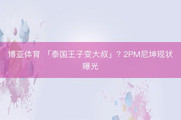 博亚体育 「泰国王子变大叔」? 2PM尼坤现状曝光