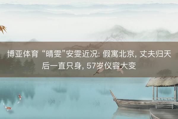 博亚体育 “晴雯”安雯近况: 假寓北京， 丈夫归天后一直只身， 57岁仪容大变