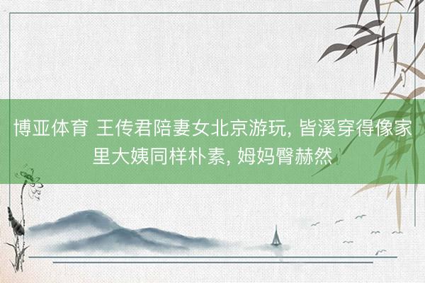 博亚体育 王传君陪妻女北京游玩， 皆溪穿得像家里大姨同样朴素， 姆妈臀赫然