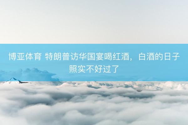 博亚体育 特朗普访华国宴喝红酒，白酒的日子照实不好过了