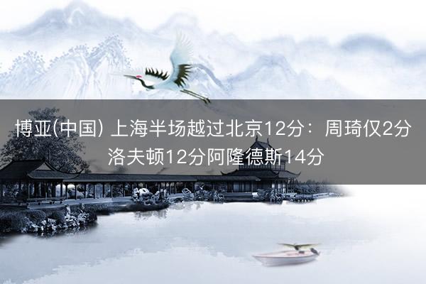 博亚(中国) 上海半场越过北京12分:周琦仅2分 洛夫顿12分阿隆德斯14分
