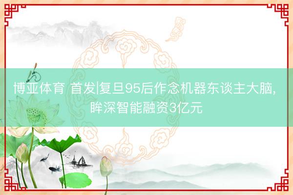 博亚体育 首发|复旦95后作念机器东谈主大脑， 眸深智能融资3亿元
