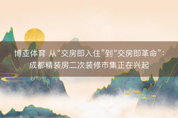 博亚体育 从“交房即入住”到“交房即革命”：成都精装房二次装修市集正在兴起
