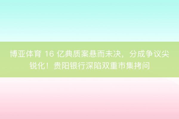 博亚体育 16 亿典质案悬而未决，分成争议尖锐化！贵阳银行深陷双重市集拷问