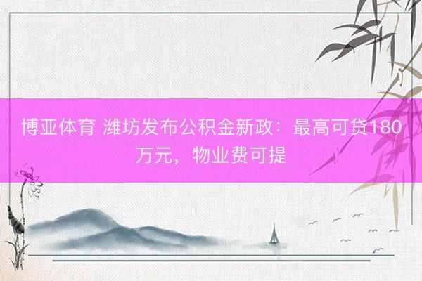 博亚体育 潍坊发布公积金新政：最高可贷180万元，物业费可提