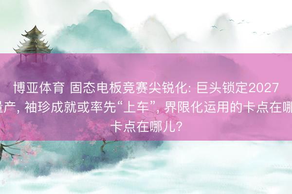 博亚体育 固态电板竞赛尖锐化: 巨头锁定2027年量产, 袖珍成就或率先“上车”, 界限化运用的卡点在哪儿?