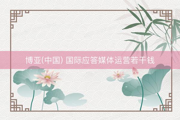 博亚(中国) 国际应答媒体运营若干钱