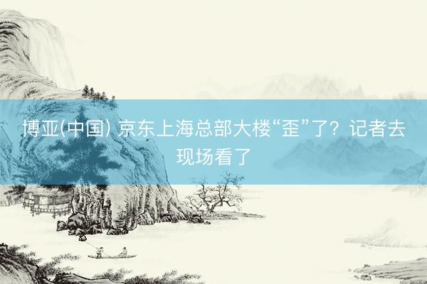 博亚(中国) 京东上海总部大楼“歪”了?记者去现场看了