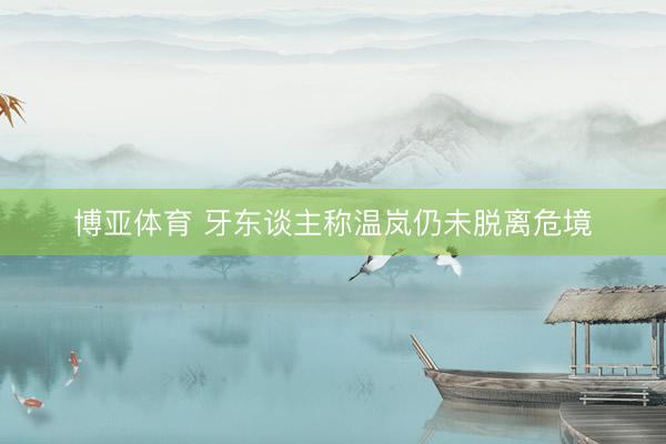 博亚体育 牙东谈主称温岚仍未脱离危境