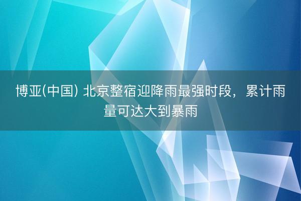博亚(中国) 北京整宿迎降雨最强时段，累计雨量可达大到暴雨