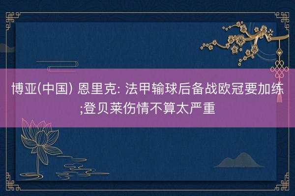 博亚(中国) 恩里克: 法甲输球后备战欧冠要加练;登贝莱伤情不算太严重