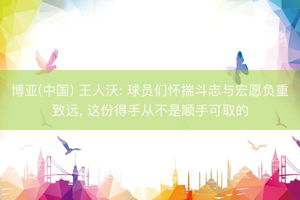 博亚(中国) 王人沃: 球员们怀揣斗志与宏愿负重致远， 这份得手从不是顺手可取的