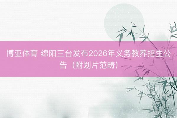 博亚体育 绵阳三台发布2026年义务教养招生公告（附划片范畴）