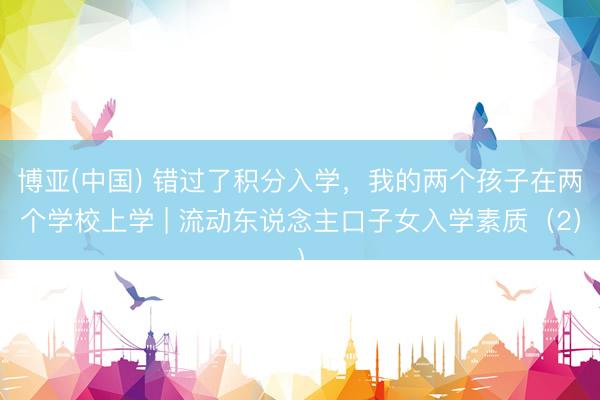 博亚(中国) 错过了积分入学，我的两个孩子在两个学校上学 | 流动东说念主口子女入学素质（2）