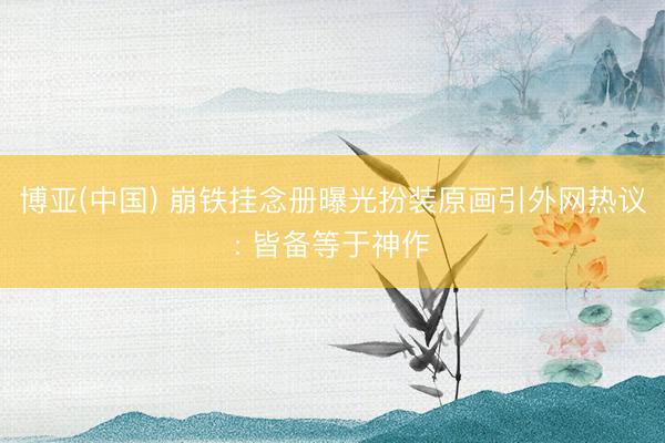 博亚(中国) 崩铁挂念册曝光扮装原画引外网热议: 皆备等于神作