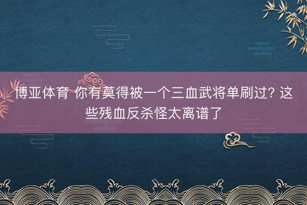博亚体育 你有莫得被一个三血武将单刷过? 这些残血反杀怪太离谱了
