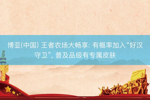 博亚(中国) 王者农场大畅享: 有概率加入“好汉守卫”， 普及品级有专属皮肤