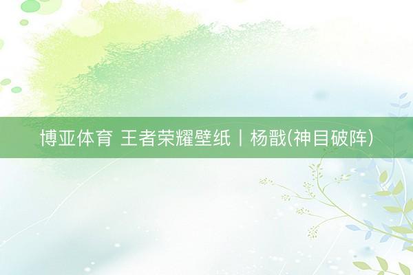 博亚体育 王者荣耀壁纸丨杨戬(神目破阵)