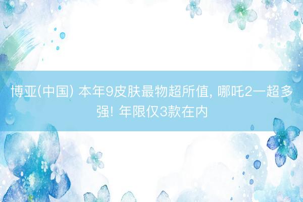 博亚(中国) 本年9皮肤最物超所值， 哪吒2一超多强! 年限仅3款在内