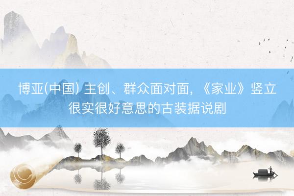 博亚(中国) 主创、群众面对面， 《家业》竖立很实很好意思的古装据说剧