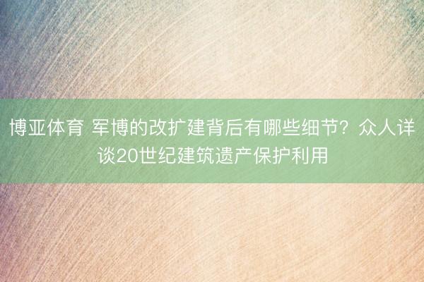 博亚体育 军博的改扩建背后有哪些细节？众人详谈20世纪建筑遗产保护利用