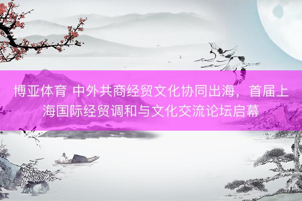 博亚体育 中外共商经贸文化协同出海，首届上海国际经贸调和与文化交流论坛启幕