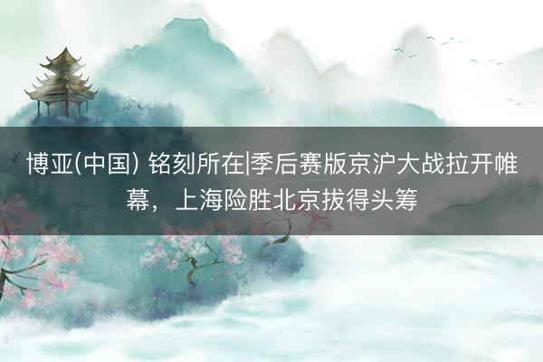博亚(中国) 铭刻所在|季后赛版京沪大战拉开帷幕，上海险胜北京拔得头筹