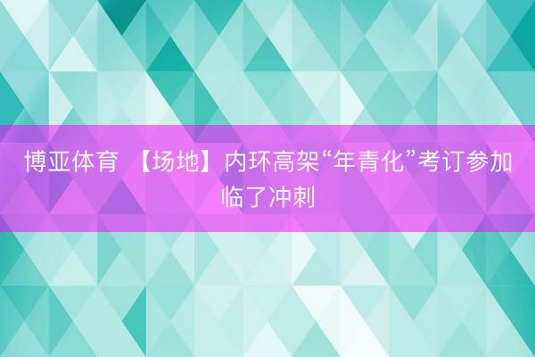博亚体育 【场地】内环高架“年青化”考订参加临了冲刺