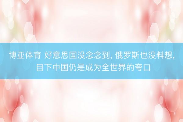 博亚体育 好意思国没念念到， 俄罗斯也没料想， 目下中国仍是成为全世界的夸口