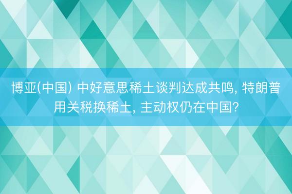 博亚(中国) 中好意思稀土谈判达成共鸣， 特朗普用关税换稀土， 主动权仍在中国?