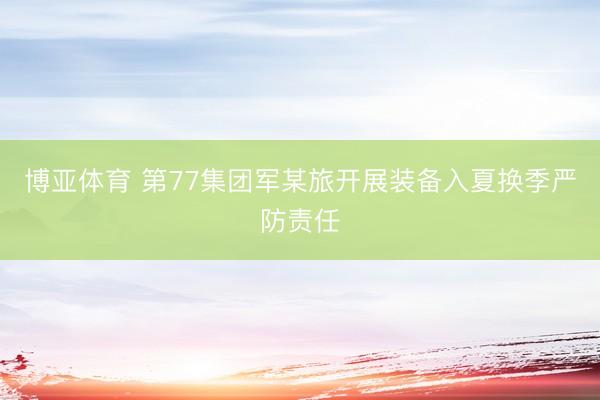 博亚体育 第77集团军某旅开展装备入夏换季严防责任