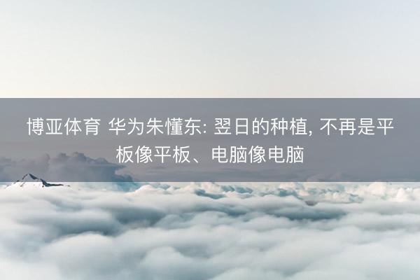 博亚体育 华为朱懂东: 翌日的种植, 不再是平板像平板、电脑像电脑