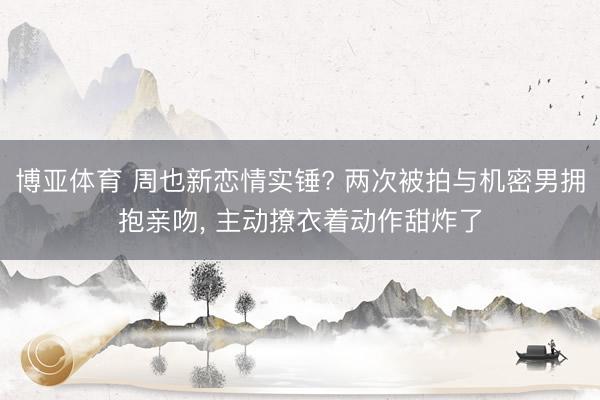 博亚体育 周也新恋情实锤? 两次被拍与机密男拥抱亲吻， 主动撩衣着动作甜炸了