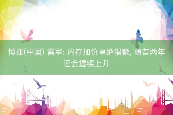 博亚(中国) 雷军: 内存加价卓绝猖獗， 畴昔两年还会握续上升