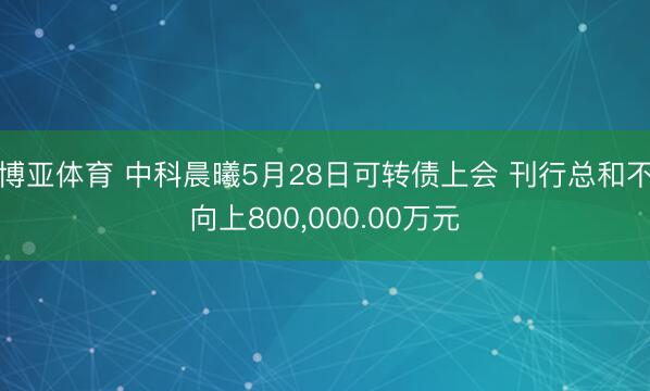 博亚体育 中科晨曦5月28日可转债上会 刊行总和不向上800，000.00万元