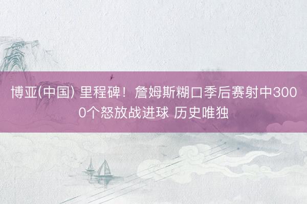 博亚(中国) 里程碑！詹姆斯糊口季后赛射中3000个怒放战进球 历史唯独