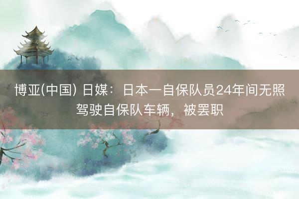 博亚(中国) 日媒：日本一自保队员24年间无照驾驶自保队车辆，被罢职